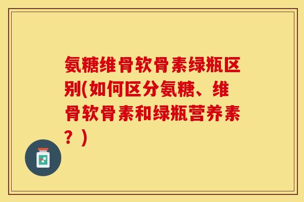 氨糖维骨软骨素绿瓶区别(如何区分氨糖、维骨软骨素和绿瓶营养素？)