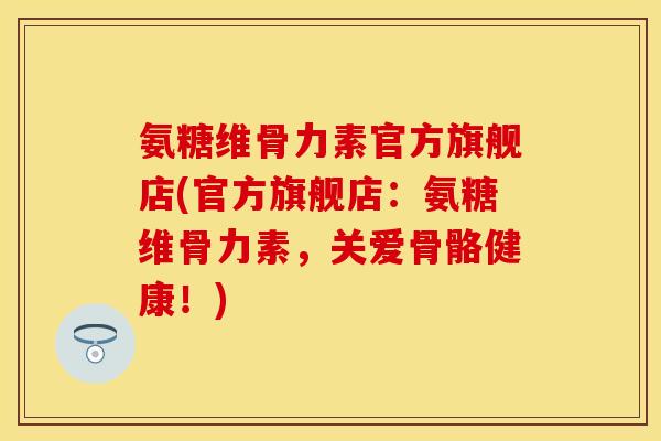 氨糖维骨力素官方旗舰店(官方旗舰店：氨糖维骨力素，关爱骨骼健康！)