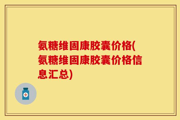氨糖维固康胶囊价格(氨糖维固康胶囊价格信息汇总)