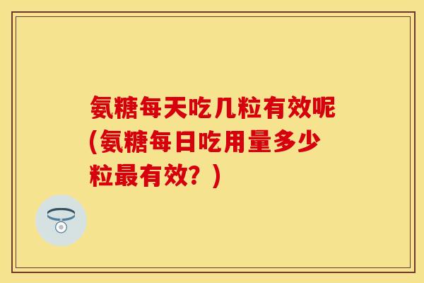 氨糖每天吃几粒有效呢(氨糖每日吃用量多少粒最有效？)