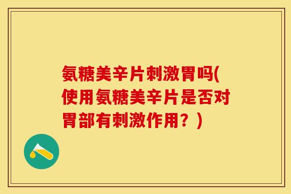 氨糖美辛片刺激胃吗(使用氨糖美辛片是否对胃部有刺激作用？)