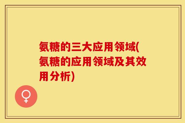 氨糖的三大应用领域(氨糖的应用领域及其效用分析)