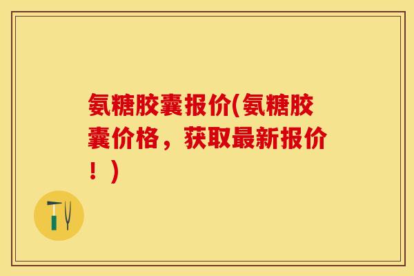 氨糖胶囊报价(氨糖胶囊价格，获取最新报价！)