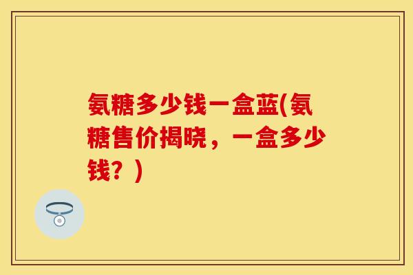 氨糖多少钱一盒蓝(氨糖售价揭晓,一盒多少钱?) 氨糖多少钱一盒蓝(氨糖售价揭晓,一盒多少钱?)