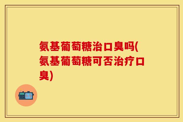 氨基葡萄糖治口臭吗(氨基葡萄糖可否治疗口臭)