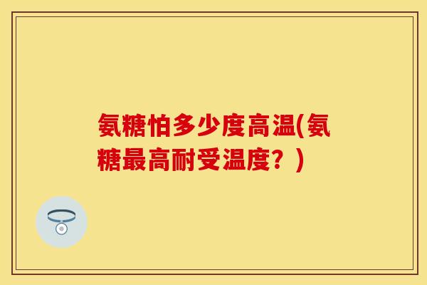 氨糖怕多少度高温(氨糖最高耐受温度？)