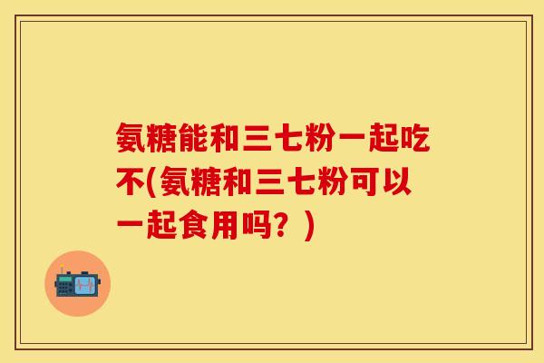 氨糖能和三七粉一起吃不(氨糖和三七粉可以一起食用吗？)