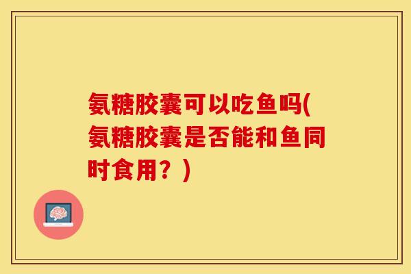 氨糖胶囊可以吃鱼吗(氨糖胶囊是否能和鱼同时食用？)