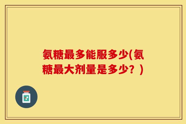 氨糖最多能服多少(氨糖最大剂量是多少？)