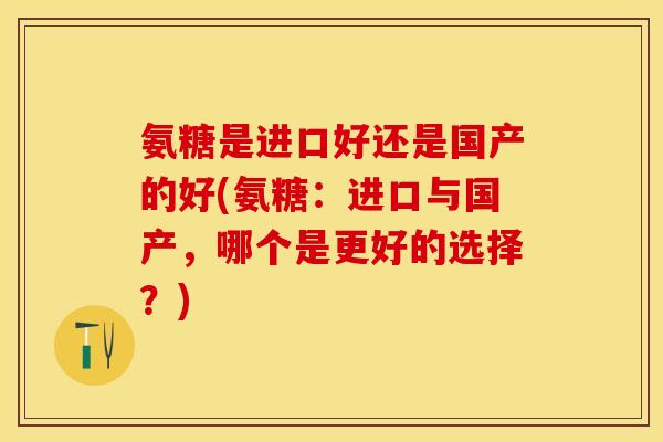 氨糖是进口好还是国产的好(氨糖：进口与国产，哪个是更好的选择？)
