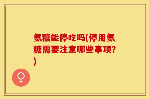 氨糖能停吃吗(停用氨糖需要注意哪些事项？)