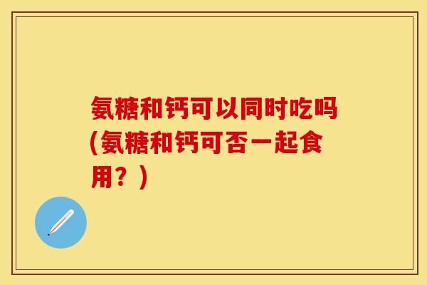 氨糖和钙可以同时吃吗(氨糖和钙可否一起食用？)