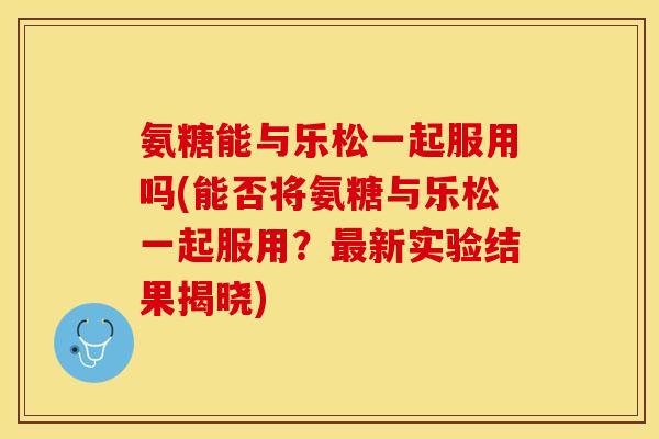 氨糖能与乐松一起服用吗(能否将氨糖与乐松一起服用？新实验结果揭晓)