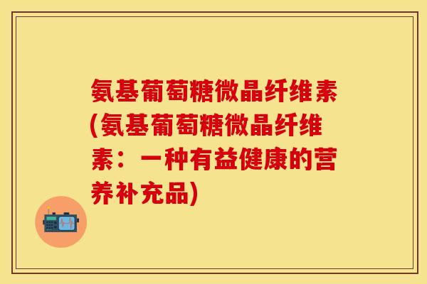 氨基葡萄糖微晶纤维素(氨基葡萄糖微晶纤维素：一种有益健康的营养补充品)