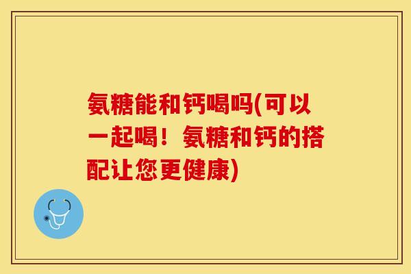 氨糖能和钙喝吗(可以一起喝！氨糖和钙的搭配让您更健康)