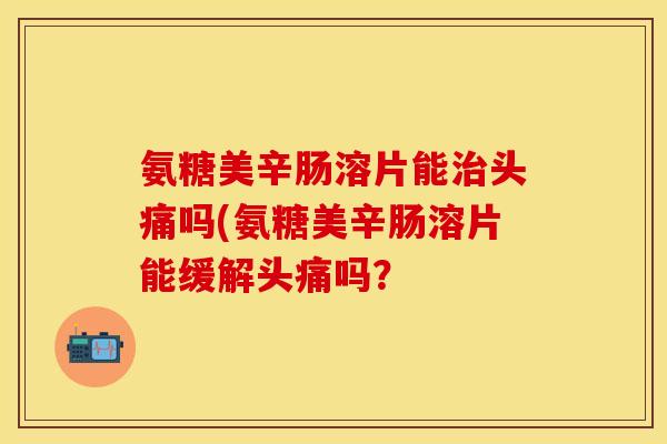 氨糖美辛肠溶片能头痛吗(氨糖美辛肠溶片能缓解头痛吗? 氨糖美辛肠溶片能头痛吗(氨糖美辛肠溶片能缓解头痛吗?