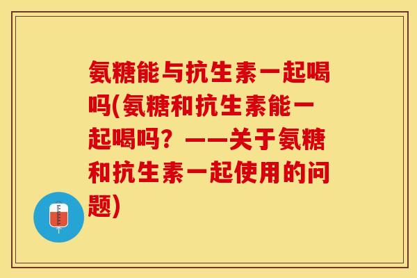 氨糖能与抗生素一起喝吗(氨糖和抗生素能一起喝吗？——关于氨糖和抗生素一起使用的问题)