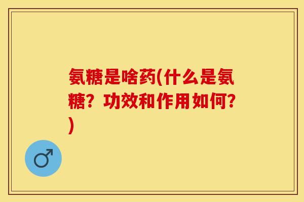 氨糖是啥药(什么是氨糖？功效和作用如何？)