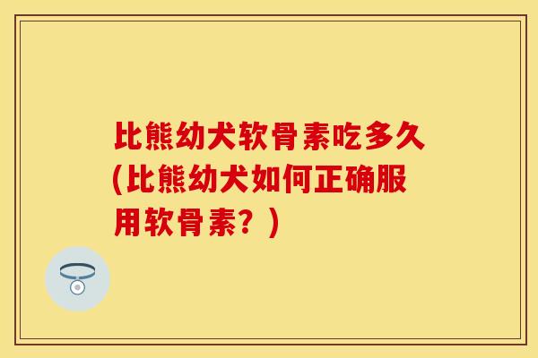 比熊幼犬软骨素吃多久(比熊幼犬如何正确服用软骨素？)