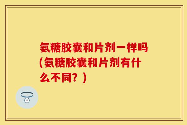 氨糖胶囊和片剂一样吗(氨糖胶囊和片剂有什么不同？)