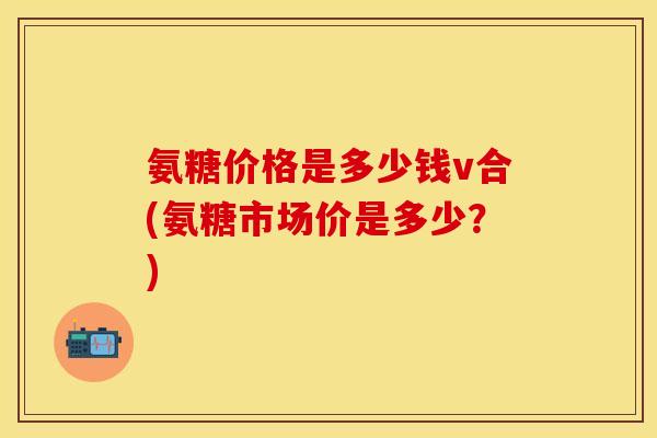 氨糖价格是多少钱v合(氨糖市场价是多少？)