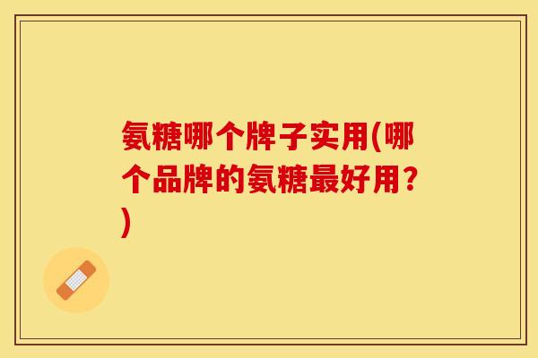 氨糖哪个牌子实用(哪个品牌的氨糖最好用？)
