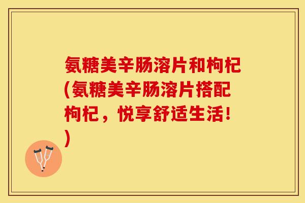 氨糖美辛肠溶片和枸杞(氨糖美辛肠溶片搭配枸杞，悦享舒适生活！)