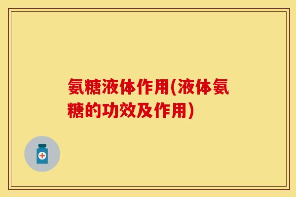 氨糖液体作用(液体氨糖的功效及作用)