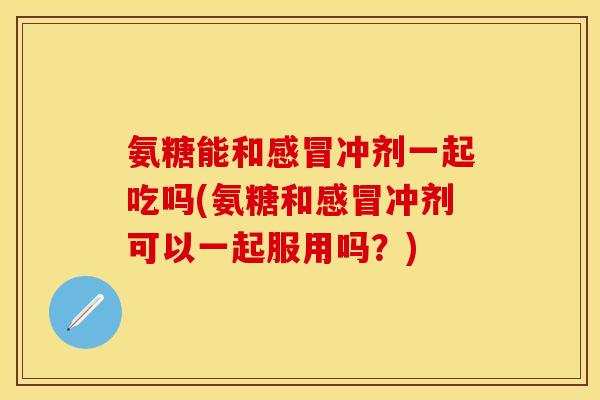 氨糖能和感冒冲剂一起吃吗(氨糖和感冒冲剂可以一起服用吗？)