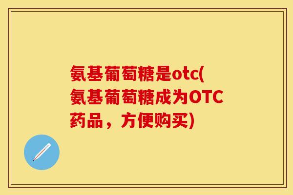 氨基葡萄糖是otc(氨基葡萄糖成为OTC药品，方便购买)