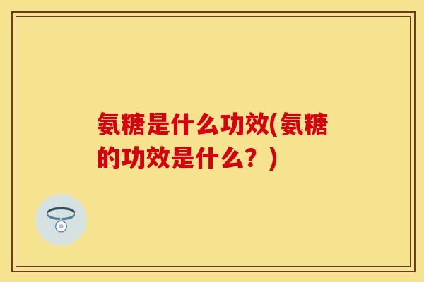 氨糖是什么功效(氨糖的功效是什么？)