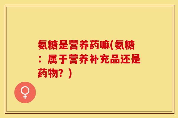 氨糖是营养药嘛(氨糖：属于营养补充品还是药物？)