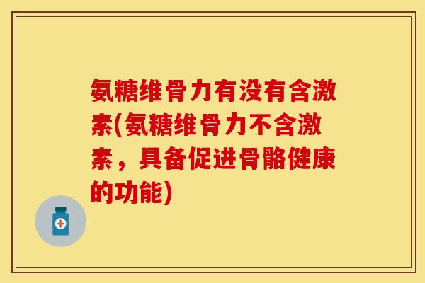 氨糖维骨力有没有含激素(氨糖维骨力不含激素，具备促进骨骼健康的功能)