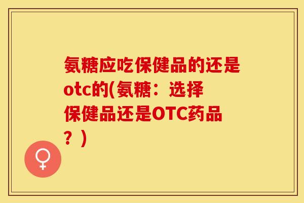氨糖应吃保健品的还是otc的(氨糖：选择保健品还是OTC药品？)
