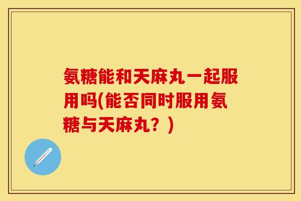 氨糖能和天麻丸一起服用吗(能否同时服用氨糖与天麻丸？)