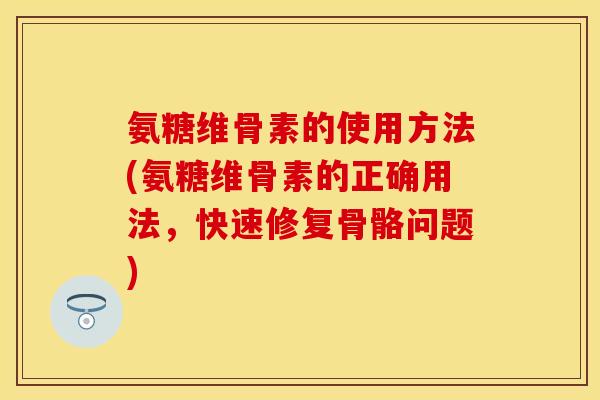 氨糖维骨素的使用方法(氨糖维骨素的正确用法，快速修复骨骼问题)