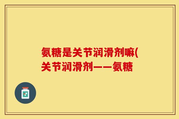 氨糖是关节润滑剂嘛(关节润滑剂——氨糖 氨糖是关节润滑剂嘛(关节润滑剂——氨糖