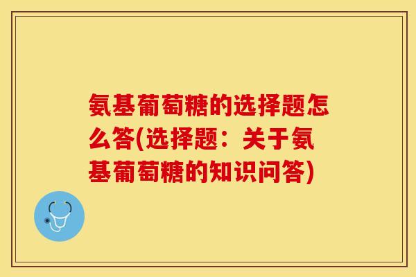 氨基葡萄糖的选择题怎么答(选择题：关于氨基葡萄糖的知识问答)
