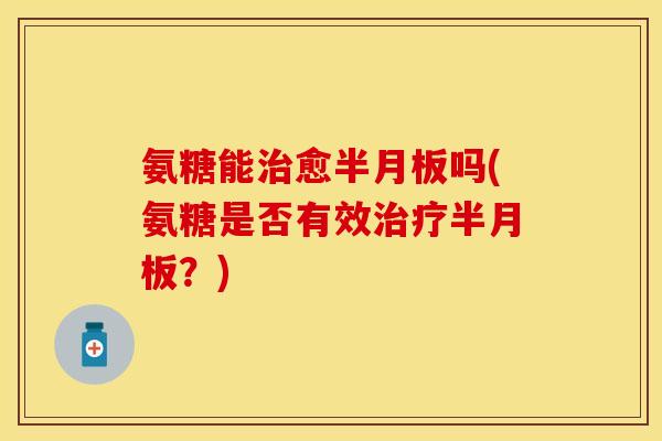 氨糖能治愈半月板吗(氨糖是否有效治疗半月板？)