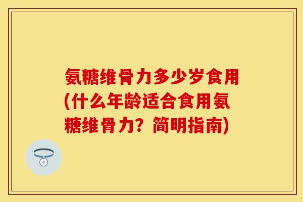 氨糖维骨力多少岁食用(什么年龄适合食用氨糖维骨力？简明指南)