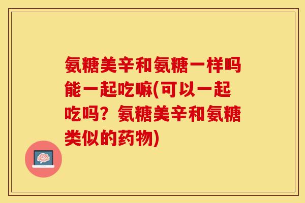 氨糖美辛和氨糖一样吗能一起吃嘛(可以一起吃吗?氨糖美辛和氨糖类似的) 氨糖美辛和氨糖一样吗能一起吃嘛(可以一起吃吗?氨糖美辛和氨糖类似的)