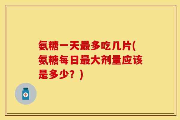 氨糖一天最多吃几片(氨糖每日最大剂量应该是多少？)