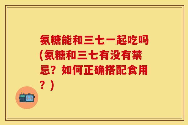 氨糖能和三七一起吃吗(氨糖和三七有没有禁忌？如何正确搭配食用？)