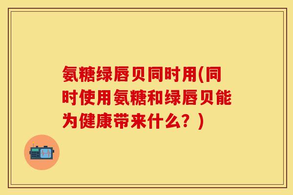 氨糖绿唇贝同时用(同时使用氨糖和绿唇贝能为健康带来什么?) 氨糖绿唇贝同时用(同时使用氨糖和绿唇贝能为健康带来什么?)