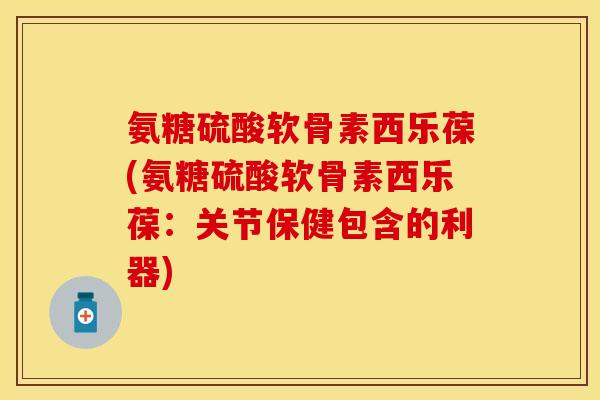 氨糖硫酸软骨素西乐葆(氨糖硫酸软骨素西乐葆：关节保健包含的利器)