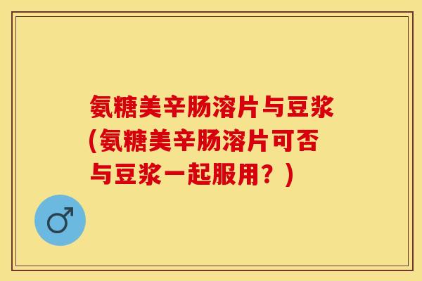 氨糖美辛肠溶片与豆浆(氨糖美辛肠溶片可否与豆浆一起服用？)