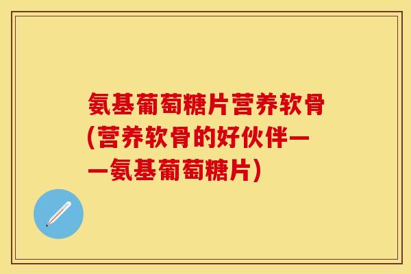 氨基葡萄糖片营养软骨(营养软骨的好伙伴——氨基葡萄糖片) 氨基葡萄糖片营养软骨(营养软骨的好伙伴——氨基葡萄糖片)