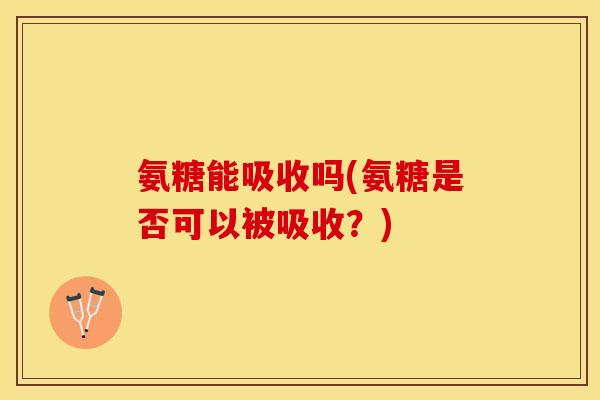 氨糖能吸收吗(氨糖是否可以被吸收？)