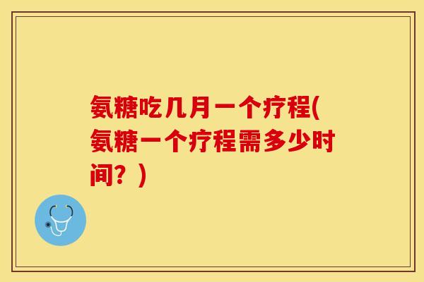氨糖吃几月一个疗程(氨糖一个疗程需多少时间？)