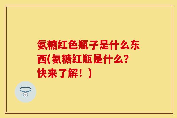 氨糖红色瓶子是什么东西(氨糖红瓶是什么？快来了解！)